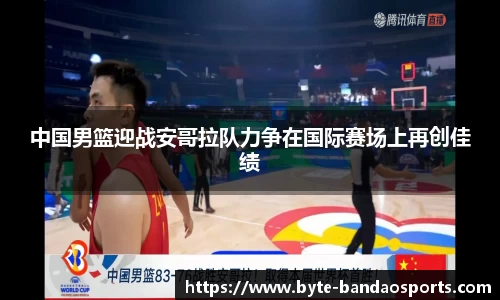 中国男篮迎战安哥拉队力争在国际赛场上再创佳绩